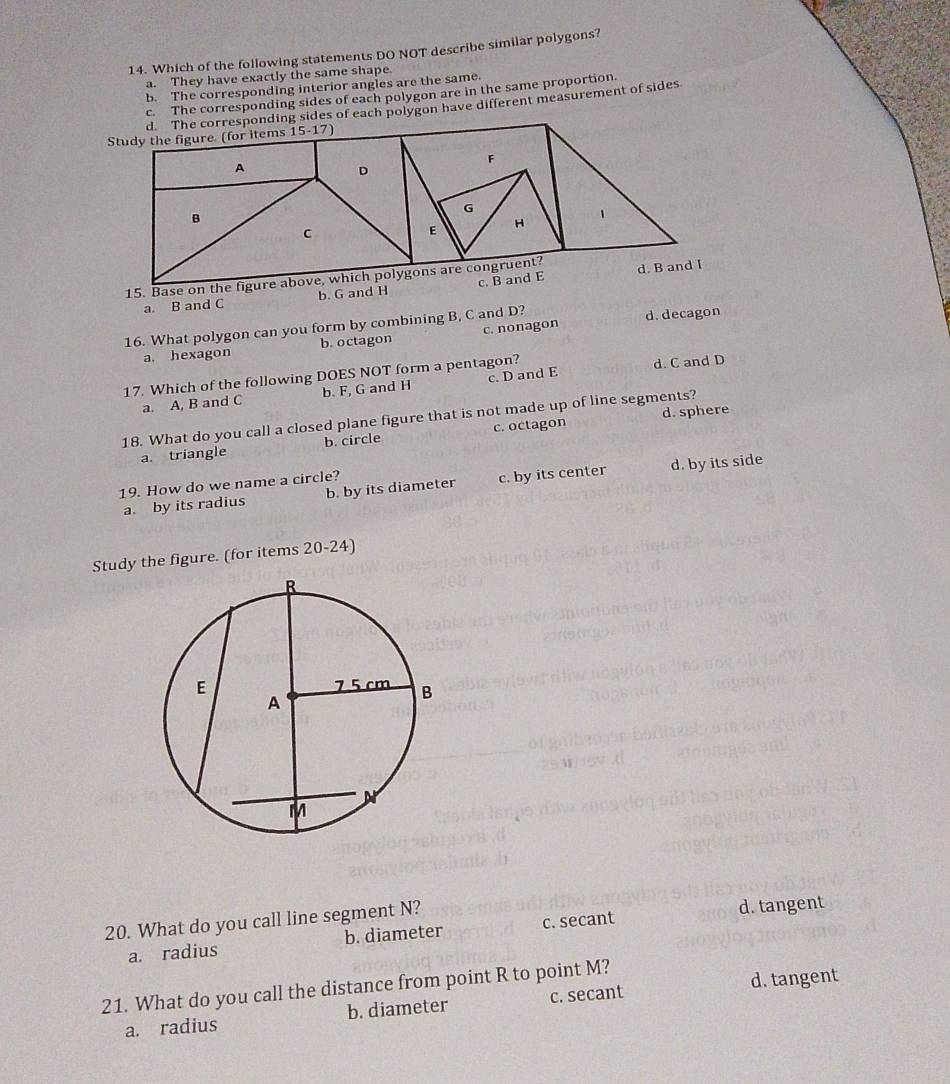 Which of the following statements DO NOT describe similar polygons?
a. They have exactly the same shape.
b. The corresponding interior angles are the same.
c. The corresponding sides of each polygon are in the same proportion
ides of each polygon have different measurement of sides
a. B and C b. G a
16. What polygon can you form by combining B, C and D? d. decagon
a. hexagon b. octagon c. nonagon
17. Which of the following DOES NOT form a pentagon?
a. A, B and C b. F, G and H c. D and E d. C and D
d. sphere
18. What do you call a closed plane figure that is not made up of line segments?
a. triangle b. circle c. octagon
a. by its radius b. by its diameter c. by its center d. by its side
19. How do we name a circle?
Study the figure. (for items 20-24)
20. What do you call line segment N? d. tangent
a. radius b. diameter c. secant
21. What do you call the distance from point R to point M? d. tangent
a. radius b. diameter c. secant