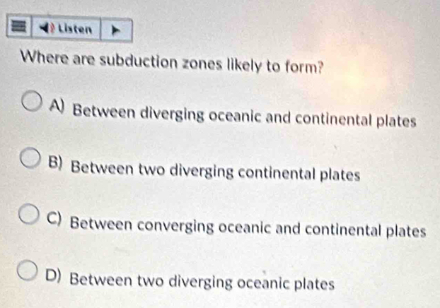 Listen
Where are subduction zones likely to form?
A Between diverging oceanic and continental plates
B) Between two diverging continental plates
C) Between converging oceanic and continental plates
D) Between two diverging oceanic plates