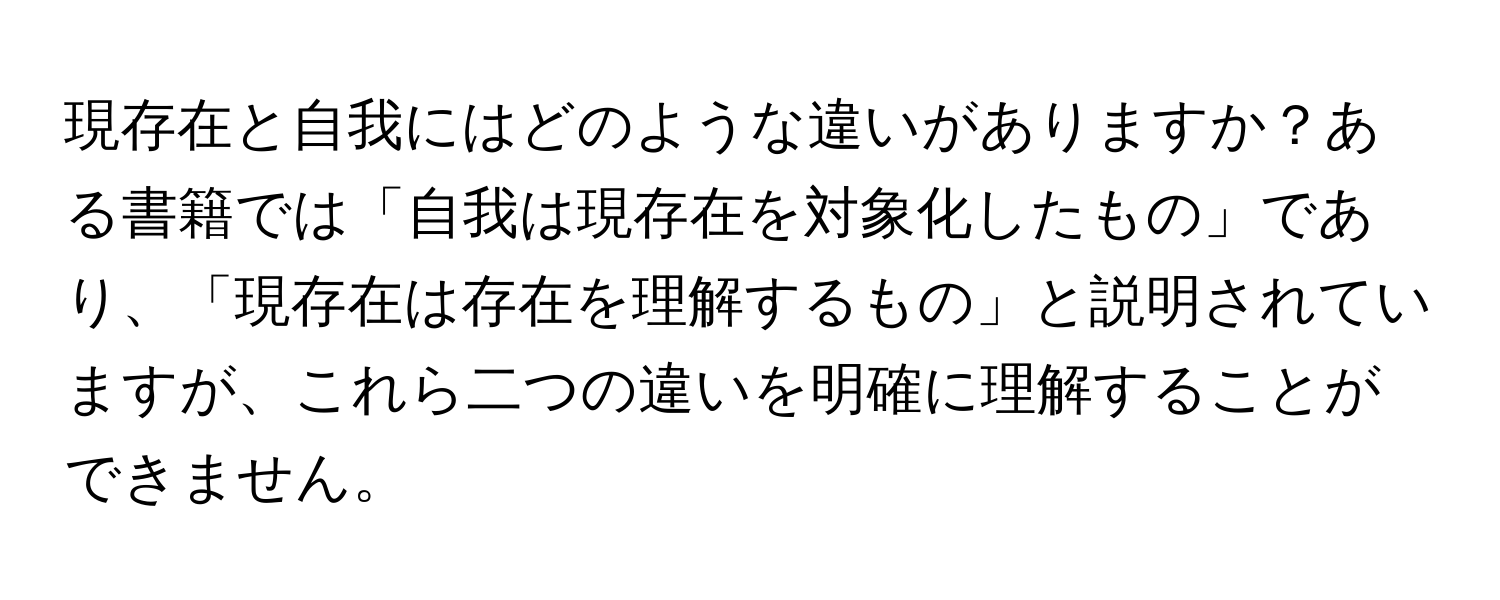 現存在と自我にはどのような違いがありますか？ある書籍では「自我は現存在を対象化したもの」であり、「現存在は存在を理解するもの」と説明されていますが、これら二つの違いを明確に理解することができません。