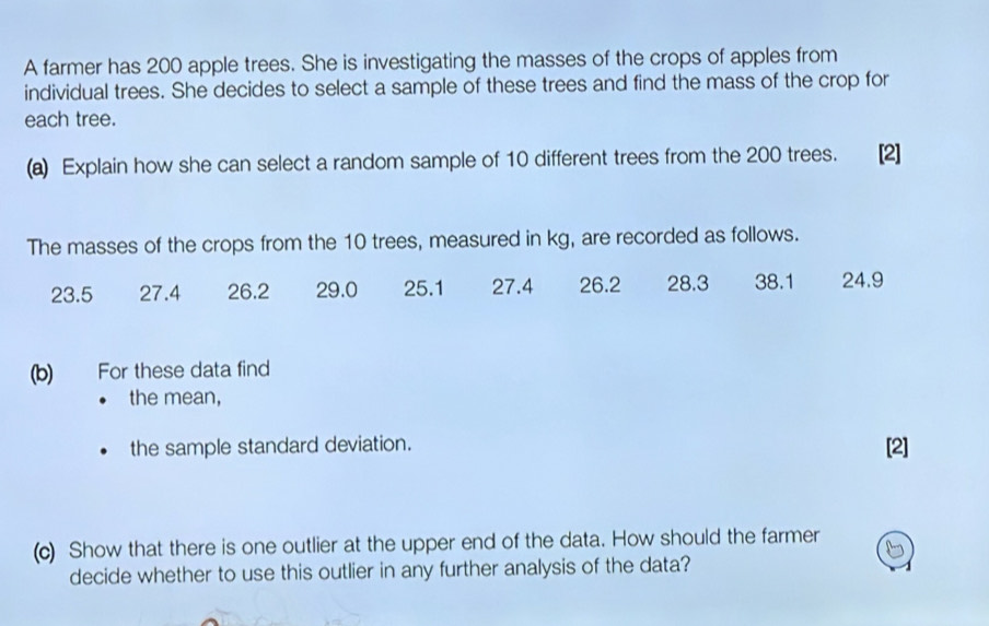 A farmer has 200 apple trees. She is investigating the masses of the crops of apples from 
individual trees. She decides to select a sample of these trees and find the mass of the crop for 
each tree. 
(a) Explain how she can select a random sample of 10 different trees from the 200 trees. [2] 
The masses of the crops from the 10 trees, measured in kg, are recorded as follows.
23.5 27.4 26.2 29.0 25.1 27.4 26.2 28.3 38.1 24.9
(b) For these data find 
the mean, 
the sample standard deviation. [2] 
(c) Show that there is one outlier at the upper end of the data. How should the farmer 
decide whether to use this outlier in any further analysis of the data?