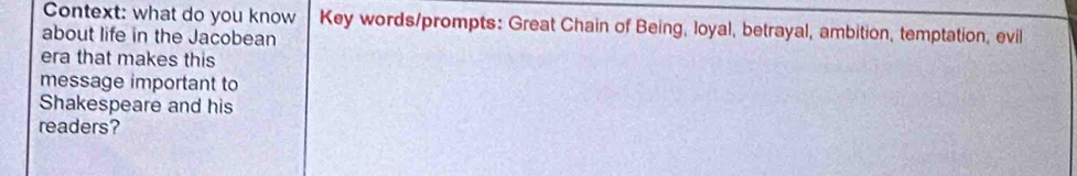 Context: what do you know Key words/prompts: Great Chain of Being, loyal, betrayal, ambition, temptation, evil 
about life in the Jacobean 
era that makes this 
message important to 
Shakespeare and his 
readers?