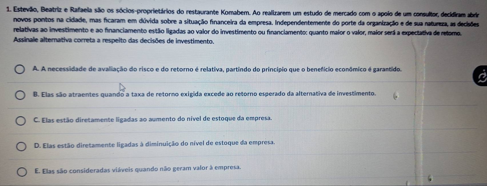 Estevão, Beatriz e Rafaela são os sócios-proprietários do restaurante Komabem. Ao realizarem um estudo de mercado com o apoio de um consultor, decidiram abrir
novos pontos na cidade, mas ficaram em dúvida sobre a situação financeira da empresa. Independentemente do porte da organização e de sua natureza, as decisões
relativas ao investimento e ao financiamento estão ligadas ao valor do investimento ou financiamento: quanto maior o valor, maior será a expectativa de retomo.
Assinale alternativa correta a respeito das decisões de investimento.
A. A necessidade de avaliação do risco e do retorno é relativa, partindo do princípio que o benefício econômico é garantido.
B. Elas são atraentes quando a taxa de retorno exigida excede ao retorno esperado da alternativa de investimento.
C. Elas estão diretamente ligadas ao aumento do nível de estoque da empresa.
D. Elas estão diretamente ligadas à diminuição do nível de estoque da empresa.
E. Elas são consideradas viáveis quando não geram valor à empresa.