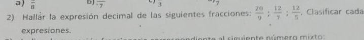 frac 8 b) overline 7 3 
2) Hallar la expresión decimal de las siguientes fracciones:  20/9 ;  12/7 ;  12/5 . Clasificar cada 
expresiones. 
andiente al siguiente número mixto: