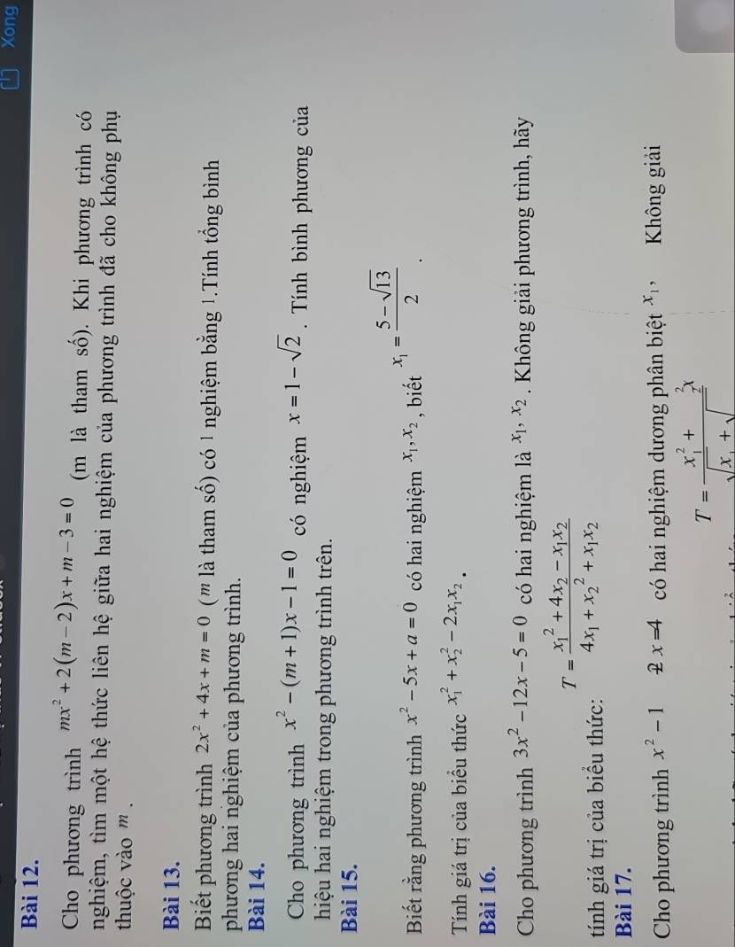 Xong
Bài 12.
Cho phương trình mx^2+2(m-2)x+m-3=0 (m là tham số). Khi phương trình có
nghiệm, tìm một hệ thức liên hệ giữa hai nghiệm của phương trình đã cho không phụ
thuộc vào ''' .
Bài 13.
Biết phương trình 2x^2+4x+m=0 ( '' là tham số) có 1 nghiệm bằng 1.Tính tổng bình
phương hai nghiệm của phương trình.
Bài 14.
Cho phương trình x^2-(m+1)x-1=0 có nghiệm x=1-sqrt(2).  Tính bình phương của
hiệu hai nghiệm trong phương trình trên.
Bài 15.
Biết rằng phương trình x^2-5x+a=0 có hai nghiệm x_1,x_2 , biết x_1= (5-sqrt(13))/2 .
Tính giá trị của biểu thức x_1^(2+x_2^2-2x_1)x_2.
Bài 16.
Cho phương trình 3x^2-12x-5=0 có hai nghiệm là x_1,x_2. Không giải phương trình, hãy
tính giá trị của biểu thức: T=frac (x_1)^2+4x_2-x_1x_24x_1+x_2^(2+x_1)x_2
Bài 17.
Cho phương trình x^2-1 x=4 có hai nghiệm dương phân biệt x_1, Không giải
T=frac (x_1)^2+_2^(2x)sqrt(x_1)+sqrt()