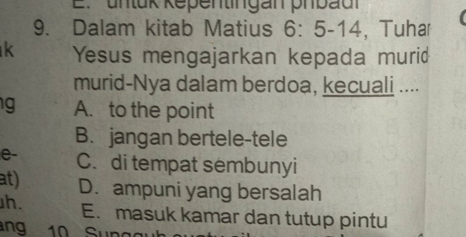 unlük Repentingan phbad
9. Dalam kitab Matius 6:5-14 , Tuhar
k
Yesus mengajarkan kepada murid
murid-Nya dalam berdoa, kecuali ....
g
A. to the point
B. jangan bertele-tele
e-
C. di tempat sembunyi
at)
D. ampuni yang bersalah
h.
E. masuk kamar dan tutup pintu
ang