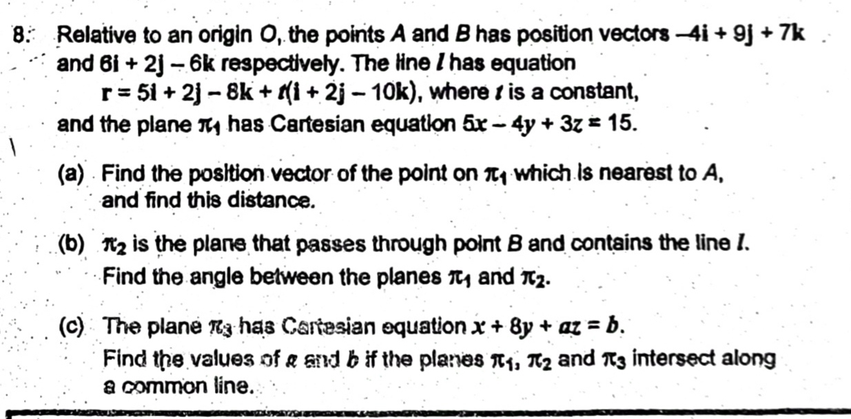 Relative to an origin O, the points A and B has position vectors -4i+9j+7k
and 6i+2j-6k respectively. The line I has equation
r=5i+2j-8k+t(i+2j-10k) , where is a constant, 
and the plane overline xc has Cartesian equation 5x-4y+3z=15. 
(a) Find the position vector of the point on π _1 which is nearest to A, 
and find this distance. 
(b) π _2 is the plane that passes through point B and contains the line 1. 
Find the angle between the planes π _1 and π _2. 
(c) The plane π _3 has Cartesian equation x+8y+az=b. 
Find the values of g and b if the planes π _1, π _2 and π _3 intersect along 
a common line.