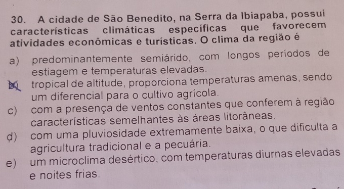 A cidade de São Benedito, na Serra da Ibiapaba, possui
características climáticas específicas que favorecem
atividades econômicas e turísticas. O clima da região é
a) predominantemente semiárido, com longos períodos de
estiagem e temperaturas elevadas.
a tropical de altitude, proporciona temperaturas amenas, sendo
um diferencial para o cultivo agrícola.
c) com a presença de ventos constantes que conferem à região
características semelhantes às áreas litorâneas.
d) com uma pluviosidade extremamente baixa, o que dificulta a
agricultura tradicional e a pecuária.
e) um microclima desértico, com temperaturas diurnas elevadas
e noites frias.