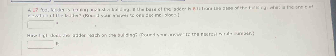 A 17-foot ladder is leaning against a building. If the base of the ladder is 6 ft from the base of the building, what is the angle of 
elevation of the ladder? (Round your answer to one decimal place.) 
How high does the ladder reach on the building? (Round your answer to the nearest whole number.) 
□