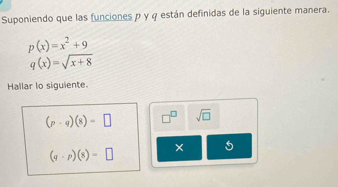 Suponiendo que las funciones p y q están definidas de la siguiente manera.
p(x)=x^2+9
q(x)=sqrt(x+8)
Hallar lo siguiente.
(p· q)(8)=□ □^(□) sqrt(□ )
(q· p)(8)=□
× 5