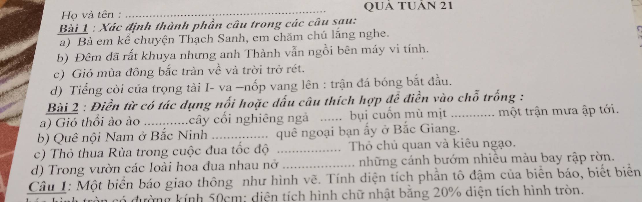 QUả TUÂn 21 
Họ và tên : 
Bài 1 : Xác định thành phần câu trong các câu sau: 
a) Bà em kể chuyện Thạch Sanh, em chăm chú lắng nghe. 
b) Đêm đã rất khuya nhưng anh Thành vẫn ngồi bên máy vi tính. 
c) Gió mùa đông bắc tràn về và trời trở rét. 
d) Tiếng còi của trọng tài I- va —nốp vang lên : trận đá bóng bắt đầu. 
Bài 2 : Điền từ có tác dụng nối hoặc dấu câu thích hợp để điền vào chỗ trống : 
a) Gió thổi ào ào _cây cối nghiêng ngà _bụi cuốn mù mịt _ một trận mưa ập tới. 
b) Quê nội Nam ở Bắc Ninh _quê ngoại bạn ấy ở Bắc Giang. 
c) Thỏ thua Rùa trong cuộc đua tốc độ _Thỏ chủ quan và kiêu ngạo. 
d) Trong vườn các loài hoa đua nhau nở _những cánh bướm nhiều màu bay rập rờn. 
Câu 1: Một biển báo giao thông như hình vẽ. Tính diện tích phần tô đậm của biển báo, biết biển 
đường kính 50cm : diện tích hình chữ nhật bằng 20% diện tích hình tròn.