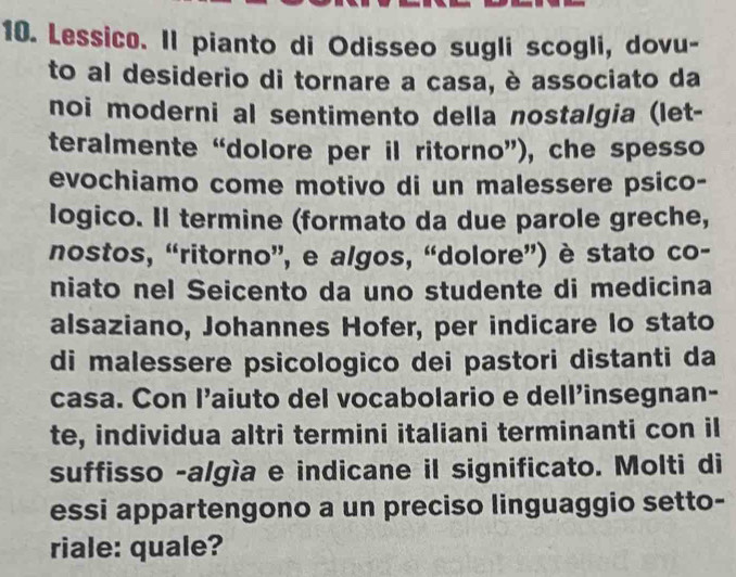 Lessico. Il pianto di Odisseo sugli scogli, dovu- 
to al desiderio di tornare a casa, è associato da 
noi moderni al sentimento della nostalgia (let- 
teralmente “dolore per il ritorno”), che spesso 
evochiamo come motivo di un malessere psico- 
logico. Il termine (formato da due parole greche, 
nostos, “ritorno”, e algos, “dolore”) è stato co- 
niato nel Seicento da uno studente di medicina 
alsaziano, Johannes Hofer, per indicare Io stato 
di malessere psicologico dei pastori distanti da 
casa. Con l’aiuto del vocabolario e dell’insegnan- 
te, individua altri termini italiani terminanti con il 
suffisso -algía e indicane il significato. Molti di 
essi appartengono a un preciso linguaggio setto- 
riale: quale?