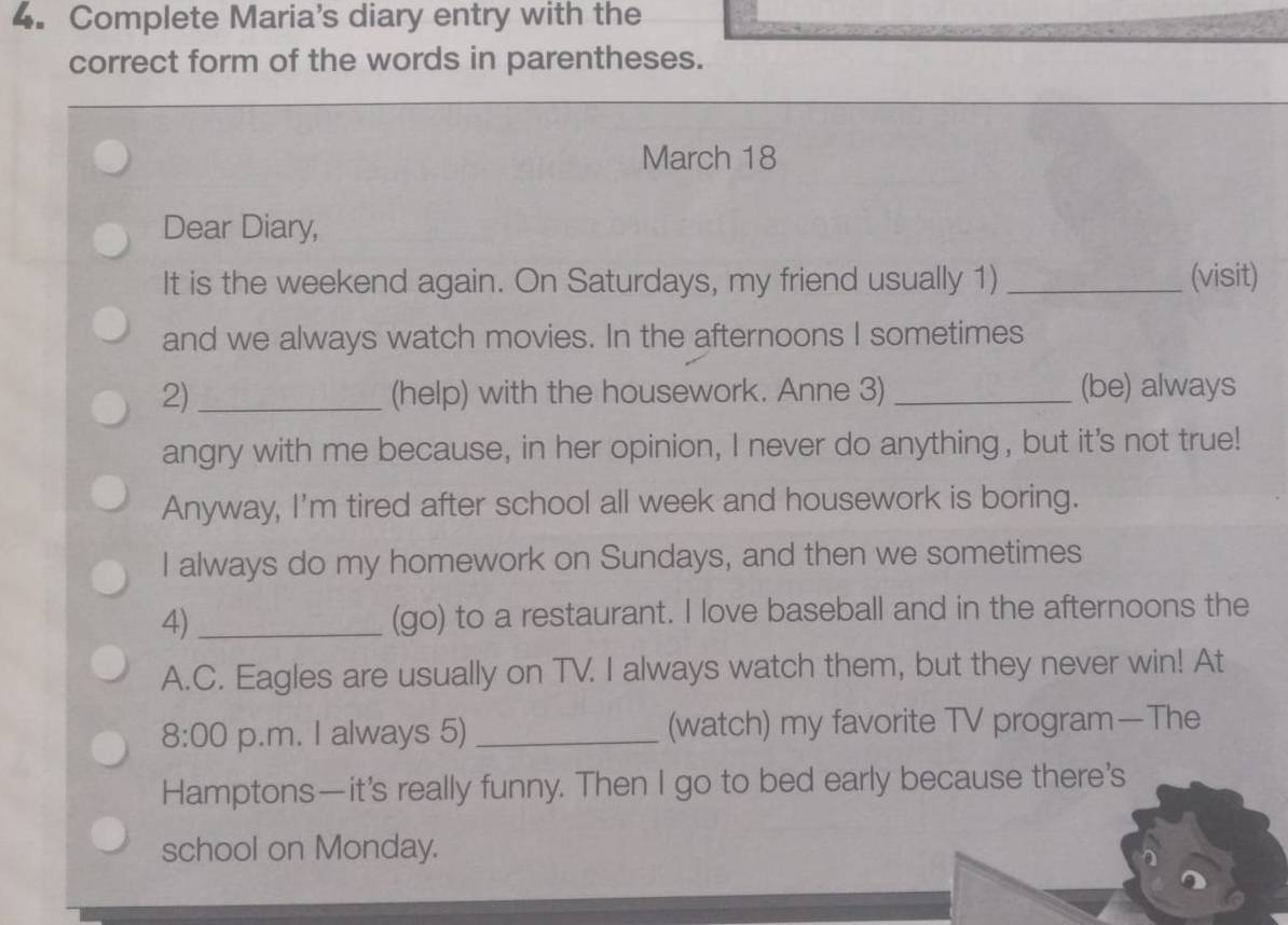 Complete Maria's diary entry with the 
correct form of the words in parentheses. 
March 18 
Dear Diary, 
It is the weekend again. On Saturdays, my friend usually 1) _(visit) 
and we always watch movies. In the afternoons I sometimes 
2) _(help) with the housework. Anne 3) _(be) always 
angry with me because, in her opinion, I never do anything, but it's not true! 
Anyway, I'm tired after school all week and housework is boring. 
I always do my homework on Sundays, and then we sometimes 
4) _(go) to a restaurant. I love baseball and in the afternoons the 
A.C. Eagles are usually on TV. I always watch them, but they never win! At 
8:00 p.m. I always 5) _(watch) my favorite TV program—The 
Hamptons—it’s really funny. Then I go to bed early because there's 
school on Monday.