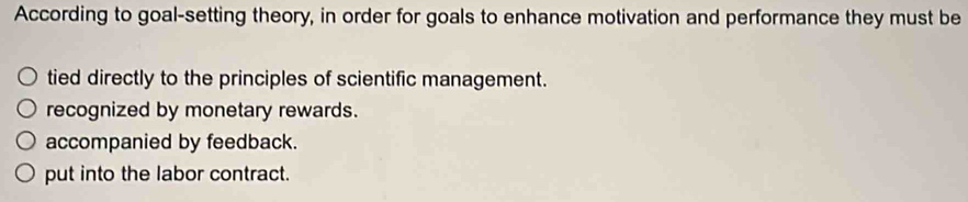 According to goal-setting theory, in order for goals to enhance motivation and performance they must be
tied directly to the principles of scientific management.
recognized by monetary rewards.
accompanied by feedback.
put into the labor contract.