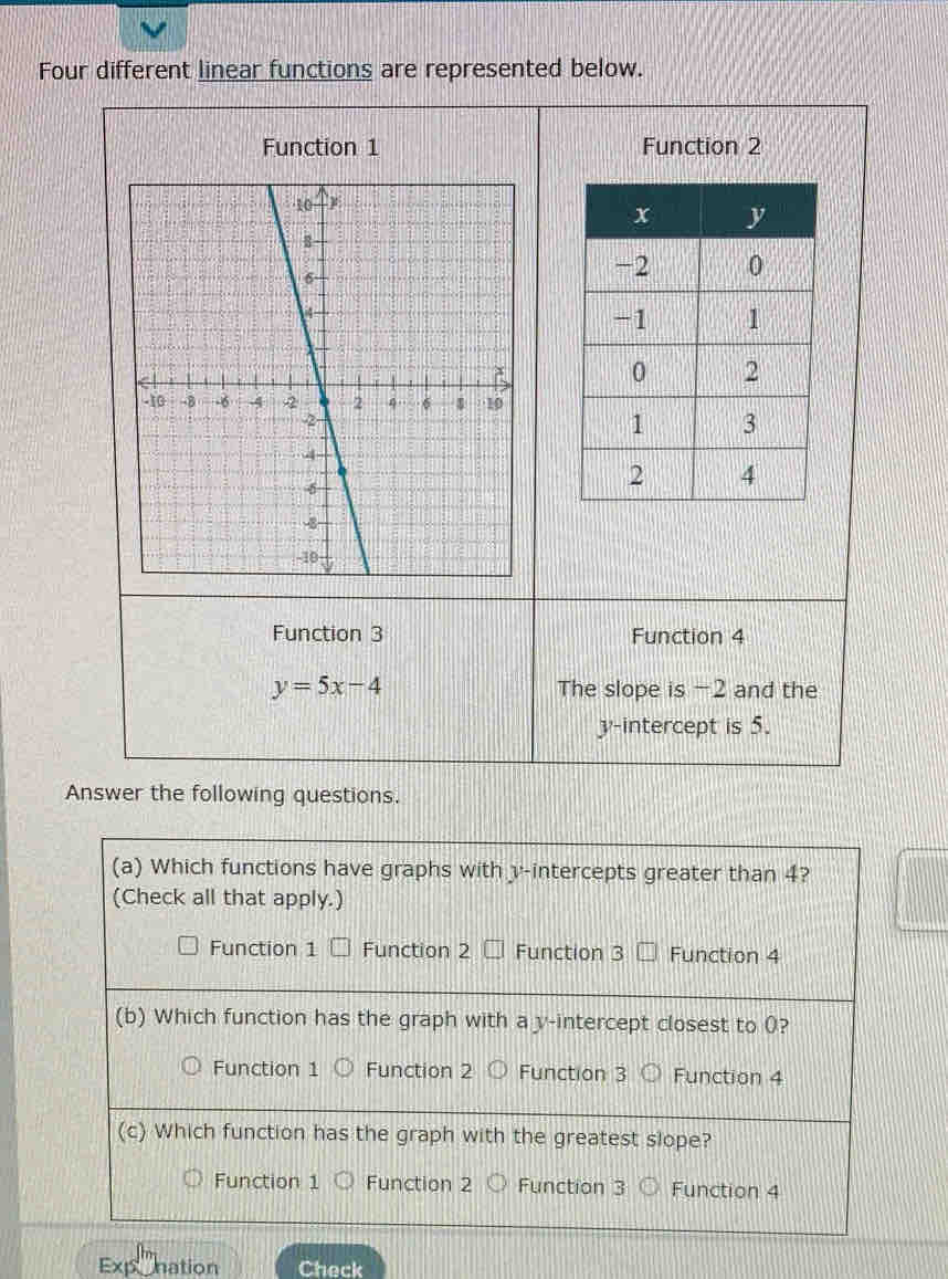 Four different linear functions are represented below.
Function 1 Function 2
Function 3 Function 4
y=5x-4 The slope is -2 and the
y-intercept is 5.
Answer the following questions.
(a) Which functions have graphs with v -intercepts greater than 4?
(Check all that apply.)
Function 1 Function 2 Function 3 Function 4
(b) Which function has the graph with a y-intercept closest to 0?
Function 1 Function 2 Function 3 Function 4
(c) Which function has the graph with the greatest slope?
Function 1 Function 2 Function 3 Function 4
Exponation Check