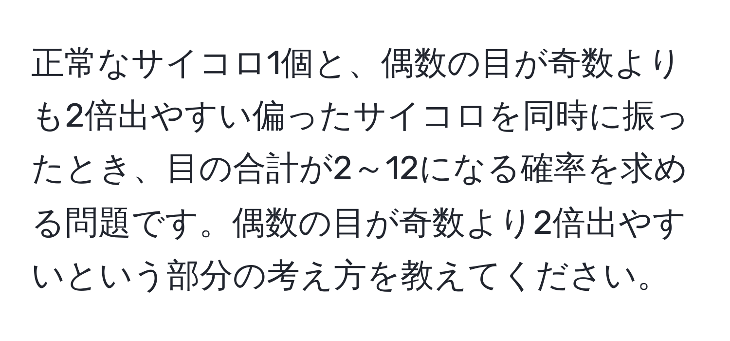 正常なサイコロ1個と、偶数の目が奇数よりも2倍出やすい偏ったサイコロを同時に振ったとき、目の合計が2～12になる確率を求める問題です。偶数の目が奇数より2倍出やすいという部分の考え方を教えてください。