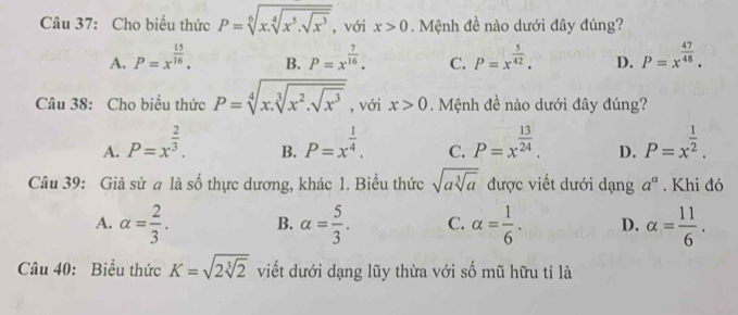 Cho biểu thức P=sqrt[6](x.sqrt [4]x^5.sqrt x^3) , với x>0. Mệnh đề nào dưới đây đúng?
A. P=x^(frac 15)16. B. P=x^(frac 7)16. C. P=x^(frac 5)42. D. P=x^(frac 47)48. 
Câu 38: Cho biều thức P=sqrt[4](x.sqrt [3]x^2.sqrt x^3) , với x>0. Mệnh đề nào dưới đây đúng?
A. P=x^(frac 2)3. P=x^(frac 1)4. C. P=x^(frac 13)24. D. P=x^(frac 1)2. 
B.
Câu 39: Giả sử a là số thực dương, khác 1. Biểu thức sqrt(asqrt [3]a) được viết dưới dạng a^a. Khi đó
A. alpha = 2/3 . B. alpha = 5/3 . C. alpha = 1/6 . D. alpha = 11/6 . 
Câu 40: Biểu thức K=sqrt(2sqrt [3]2) viết dưới dạng lũy thừa với số mũ hữu tỉ là