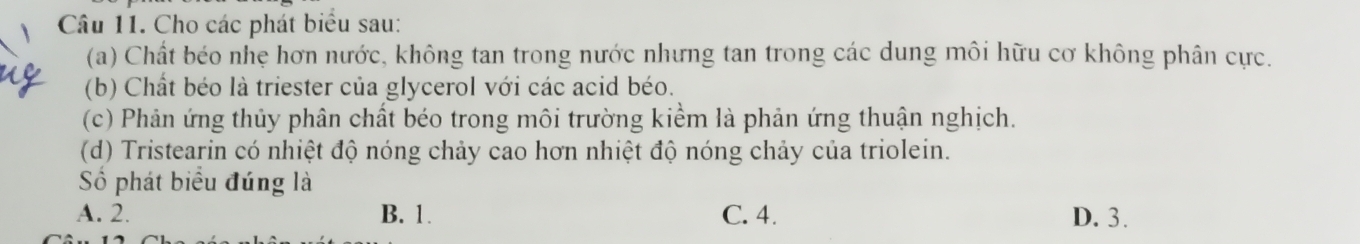 Cho các phát biểu sau:
(a) Chất béo nhẹ hơn nước, không tan trong nước nhưng tan trong các dung môi hữu cơ không phân cực.
(b) Chất béo là triester của glycerol với các acid béo.
(c) Phản ứng thủy phân chất béo trong môi trường kiểm là phản ứng thuận nghịch.
(d) Tristearin có nhiệt độ nóng chảy cao hơn nhiệt độ nóng chảy của triolein.
Số phát biểu đúng là
A. 2. B. 1. C. 4. D. 3.