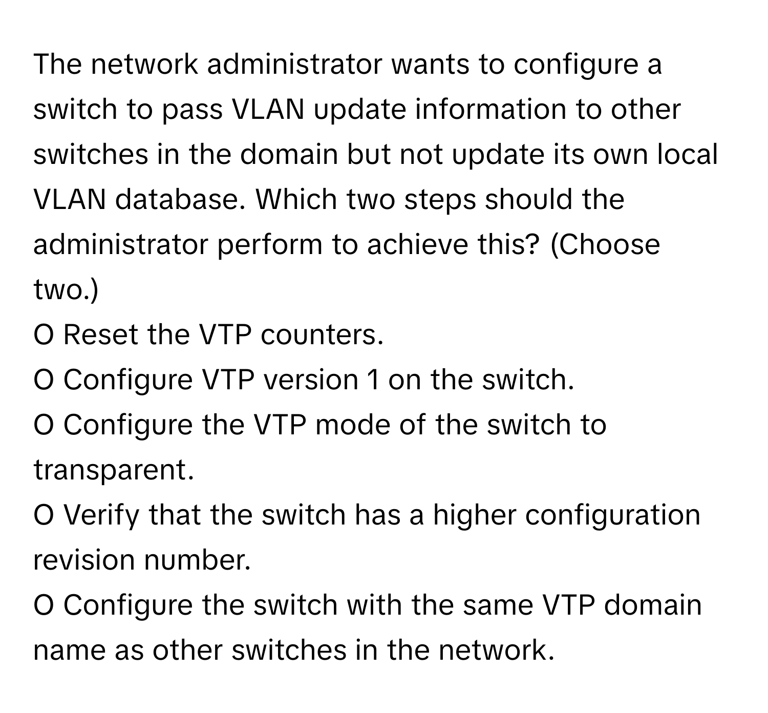 The network administrator wants to configure a switch to pass VLAN update information to other switches in the domain but not update its own local VLAN database. Which two steps should the administrator perform to achieve this? (Choose two.)

O Reset the VTP counters.
O Configure VTP version 1 on the switch.
O Configure the VTP mode of the switch to transparent.
O Verify that the switch has a higher configuration revision number.
O Configure the switch with the same VTP domain name as other switches in the network.