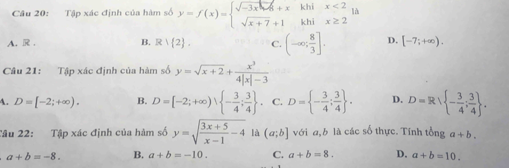 Tập xác định của hàm số y=f(x)=beginarrayl sqrt(-3x)+xkhix<2 sqrt(x+7)+1khix≥ 2endarray. là
A. R . B. R| 2. C. (-∈fty ; 8/3 ].
D. [-7;+∈fty ). 
Câu 21: Tập xác định của hàm số y=sqrt(x+2)+ x^3/4|x|-3 
A. D=[-2;+∈fty ). B. D=[-2;+∈fty ),  - 3/4 ; 3/4 . C. D= - 3/4 ; 3/4 . D. D=R - 3/4 ; 3/4 . 
Tâu 22: Tập xác định của hàm số y=sqrt(frac 3x+5)x-1-4 là (a;b] với a, b là các số thực. Tính tổng a+b.
a+b=-8.
B. a+b=-10. C. a+b=8. D. a+b=10.