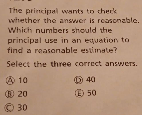 The principal wants to check
whether the answer is reasonable.
Which numbers should the
principal use in an equation to
find a reasonable estimate?
Select the three correct answers.
Ⓐ 10 Ⓓ 40
⑧ 20 Ⓔ 50
Ⓒ 30