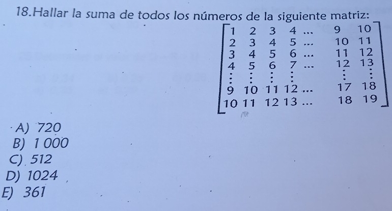 Hallar la suma de todos los números de la siguiente matriz:
beginbmatrix 1&2&3&4&·s &9&10 3&4&5&10 3&4&5&5&11&12 4&5&5&11&12 9&10&11&12&-&17&15 10&11&12&13&·s &18&19endbmatrix
=
A) 720
B) 1 000
C) 512
D) 1024
E) 361