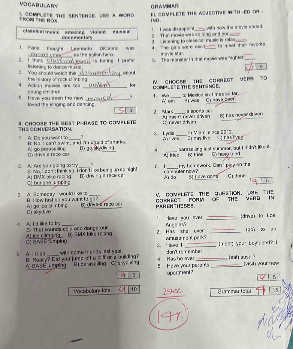 VOCABULARY GRAMMAR
CoMPLetE thE sENTence. UsE A word III. COMPLETE THE ADJECTIVE WITH -ED OR -
FROM THE BOX. ING.
classical music amazing violent musical 1. I was disappoint_ with how the movie ended.
documentary 2. That movie was so long and bor_
3. Listening to classical music is relax
1. Fans thought Leonardo DiCaprio was 4. The girls were excit_ to meet their favorite
_as the action hero. movie star
2. 1 think _is boring. I prefer 5. The monster in that movie was frighten_
listening to dance music. a 5
3. You should watch this _about
the history of rock climbing.
4. Action movies are too _for IV. CHOOSE THE CORRECT VERB TO
COMPLETE THE SENTENCE.
young children.
5. Have you seen the new_ ? 1 1. We _to Mexico six times so far.
loved the singing and dancing. A) am B) was C) have been
5 2. Mark a sports car.
A) hasn't never driven
II. CHOOSE THE BEST PHRASE TO COMPLETE C) never driven B) has never driven
THE CONVERSATION.
3. Lydia _in Miami since 2012.
1. A: Do you want to _? A) lives B) has live C) has lived
B: No. I can't swim, and I'm afraid of sharks.
A) go parasailing B) go skydiving 4、1 _parasailing last summer, but I didn't like it.
C) drive a race car B) tries C) have tried
A) tried
2. A: Are you going to try _？
B: No, I don't think so. I don't like being up so high! 5. I _my homework. Can I play on the
A) BMX bike racing B) driving a race car computer now?
C) bungee jumping A) do B) have done C) done
5
3. A: Someday I would like to_ .
B: How fast do you want to go? V. COMPLETE THE QUESTION. USE THE
CORRECT FORM OF THE VERB IN
A) go ice climbing B) drive a race car PARENTHESES.
C) skydive
1. Have you ever _(drive) to Los
4. A: I'd like to try _.
B: That sounds cold and dangerous. Angeles?
A) ice climbing B) BMX bike racing 2. Has she ever _(go) to an
C) BASE fumping amusement park?
3. Have I _(meet) your boyfriend? I
5. A: I tried _with some friends last year. don't remember.
B: Really? Did you jump off a cliff or a building? 4. Has he ever _(eat) sushi?
A) BASE jumpíng B) parasailing C) skydiving 5. Have your parents _(visit) your new
5 apartment?
5
_
Vocabulary total 10 15
Grammar total