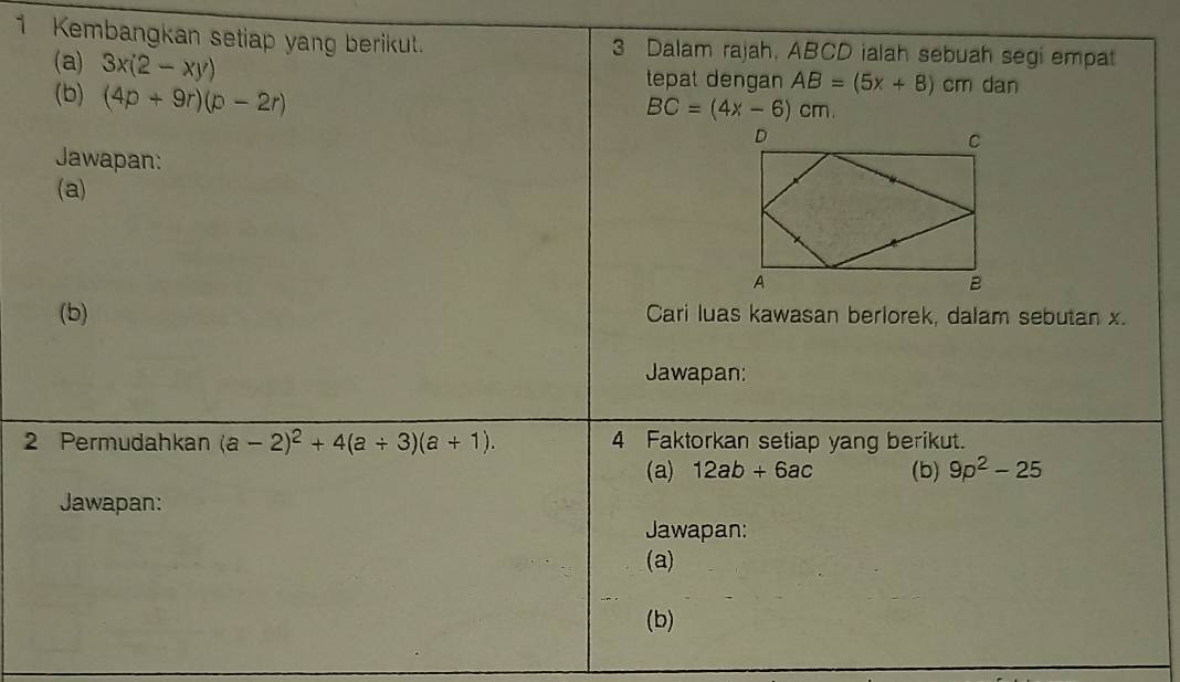 Kembangkan setiap yang berikut. 3 Dalam rajah, ABCD ialah sebuah segi empat 
(a) 3x(2-xy) tepat dengan AB=(5x+8) cm dan
BC=(4x-6)cm
(b) (4p+9r)(p-2r)
Jawapan: 
(a) 
(b) Cari luas kawasan berlorek, dalam sebutan x. 
Jawapan: 
2 Permudahkan (a-2)^2+4(a+3)(a+1). 4 Faktorkan setiap yang berikut. 
(a) 12ab+6ac (b) 9p^2-25
Jawapan: 
Jawapan: 
(a) 
(b)