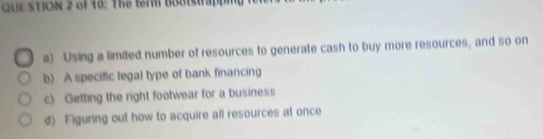 QUE STION 2 of 10: The term bo8tstrapping
a) Using a limited number of resources to generate cash to buy more resources, and so on
b) A specific legal type of bank financing
c) Getting the right footwear for a business
d) Figuring out how to acquire all resources at once