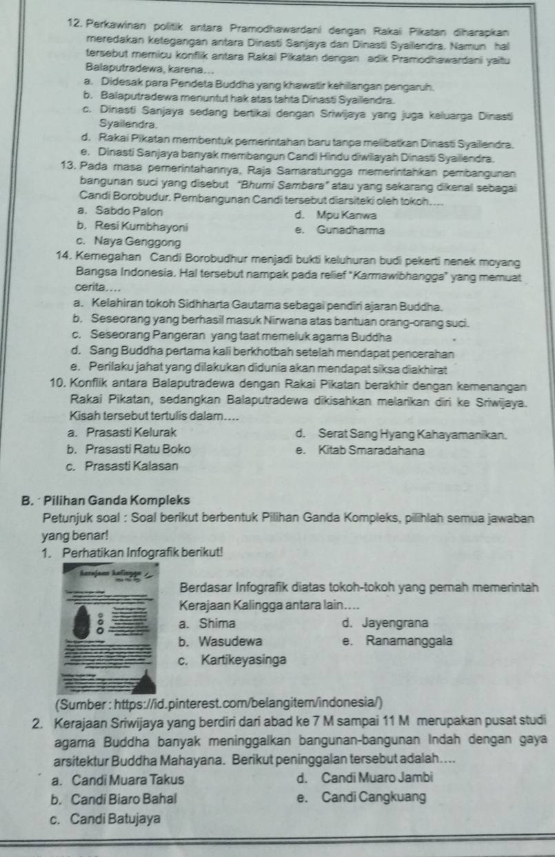 Perkawinan politik antara Pramodhawardani dengan Rakai Pikatan diharapkan
meredakan ketegangan antara Dinasti Sanjaya dan Dinasti Syailendra. Namun hal
tersebut memicu konfiik antara Rakai Pikatan dengan adik Pramodhawardani yaitu
Balaputradewa, karena...
a. Didesak para Pendeta Buddha yang khawatir kehilangan pengaruh.
b. Balaputradewa menuntut hak atas tahta Dinasti Syaillendra.
c. Dinasti Sanjaya sedang bertikai dengan Sriwijaya yang juga keluarga Dinasti
Syailendra.
d. Rakai Pikatan membentuk pemerintahan baru tanpe melibatkan Dinasti Syaillendra.
e, Dinasti Sanjaya banyak membangun Candi Hindu diwilayah Dinasti Syaillendra.
13. Pada masa pemerintahannya, Raja Samaratungga memerintahkan pembangunan
bangunan suci yang disebut “Bhumi Sambara” atau yang sekarang dikenal sebagai
Candi Borobudur. Pembangunan Candi tersebut diarsiteki oleh tokoh. ...
a. Sabdo Palon d. Mpu Kanwa
b. Resi Kumbhayoni e. Gunadharma
c. Naya Genggong
14. Kemegahan Candi Borobudhur menjadi bukti keluhuran budi pekerti nenek moyang
Bangsa Indonesia. Hal tersebut nampak pada relief "Karmawibhangga” yang memuat
cerita . ...
a. Kelahiran tokoh Sidhharta Gautama sebagai pendiri ajaran Buddha.
b, Seseorang yang berhasil masuk Nirwana atas bantuan orang-orang suci.
c. Seseorang Pangeran yang taat memeluk agama Buddha
d. Sang Buddha pertama kali berkhotbah setelah mendapat pencerahan
e, Perilaku jahat yang dilakukan didunia akan mendapat siksa diakhirat
10, Konflik antara Balaputradewa dengan Rakai Pikatan berakhir dengan kemenangan
Rakai Pikatan, sedangkan Balaputradewa dikisahkan melarikan dīri ke Sriwijaya.
Kisah tersebut tertulis dalam....
a. Prasasti Kelurak d. Serat Sang Hyang Kahayamanikan.
b. Prasasti Ratu Boko e. Kitab Smaradahana
c. Prasasti Kalasan
B. Pilihan Ganda Kompleks
Petunjuk soal : Soal berikut berbentuk Pilihan Ganda Kompleks, pilihlah semua jawaban
yang benar!
1. Perhatikan Infografik berikut!
Berdasar Infografik diatas tokoh-tokoh yang pernah memerintah
Kerajaan Kalingga antara lain....
a. Shima d. Jayengrana
b. Wasudewa e. Ranamanggala
c. Kartikeyasinga
(Sumber : https://id.pinterest.com/belangitem/indonesia/)
2. Kerajaan Sriwijaya yang berdiri dari abad ke 7 M sampai 11 M merupakan pusat studi
agama Buddha banyak meninggalkan bangunan-bangunan Indah dengan gaya
arsitektur Buddha Mahayana. Berikut peninggalan tersebut adalah…...
a. Candi Muara Takus d. Candi Muaro Jambi
b. Candi Biaro Bahal e. Candi Cangkuang
c. Candi Batujaya