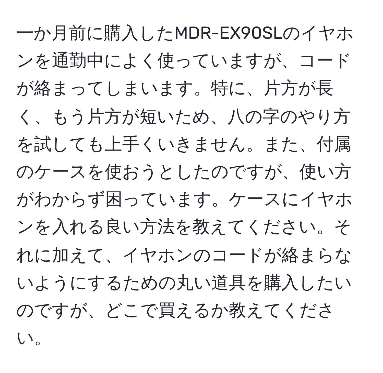 一か月前に購入したMDR-EX90SLのイヤホンを通勤中によく使っていますが、コードが絡まってしまいます。特に、片方が長く、もう片方が短いため、八の字のやり方を試しても上手くいきません。また、付属のケースを使おうとしたのですが、使い方がわからず困っています。ケースにイヤホンを入れる良い方法を教えてください。それに加えて、イヤホンのコードが絡まらないようにするための丸い道具を購入したいのですが、どこで買えるか教えてください。