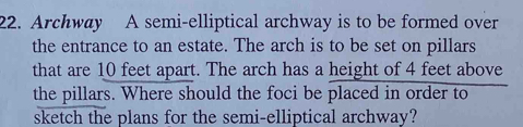 Archway A semi-elliptical archway is to be formed over 
the entrance to an estate. The arch is to be set on pillars 
that are 10 feet apart. The arch has a height of 4 feet above 
the pillars. Where should the foci be placed in order to 
sketch the plans for the semi-elliptical archway?