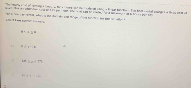 The hourly cost of renting a boat, y, for x hours can be modeled using a linear function. The boat rental charges a fixed cost of
$125 plus an additional cost of $75 per hour. The boat can be rented for a maximum of 6 hours per day.
For a one day rental, what is the domain and range of the function for this situation?
Select two correct answers.
0≤ x≤ 6
0≤ y≤ 6
125≤ y≤ 575
75≤ x≤ 125