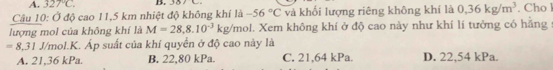 327°C. 
B. 38/C
Câu 10: Ở độ cao 11,5 km nhiệt độ không khí là -56°C và khối lượng riêng không khí là 0,36kg/m^3. Cho l
lượng mol của không khí là M=28,8.10^(-3)kg/mol 1. Xem không khí ở độ cao này như khí lí tưởng có hằng
=8, 31J/t mol.K. Áp suất của khí quyển ở độ cao này là
A. 21,36 kPa. B. 22,80 kPa. C. 21,64 kPa. D. 22,54 kPa.