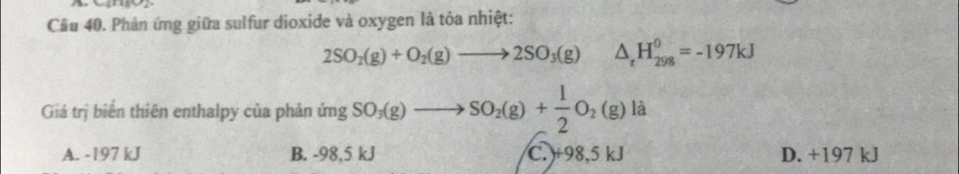 Cầu 40. Phản ứng giữa sulfur dioxide và oxygen là tỏa nhiệt:
2SO_2(g)+O_2(g)to 2SO_3(g) △ _rH_(298)^0=-197kJ
Giá trị biển thiên enthalpy của phản ủ imgSO_3(g)to SO_2(g)+ 1/2 O_2(g) là
A. -197 kJ B. -98,5 kJ C. ) +98,5 kJ D. +197 kJ