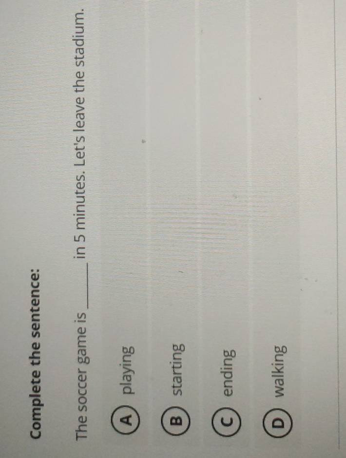 Complete the sentence:
The soccer game is _in 5 minutes. Let's leave the stadium.
Aplaying
Bstarting
Cending
Dwalking