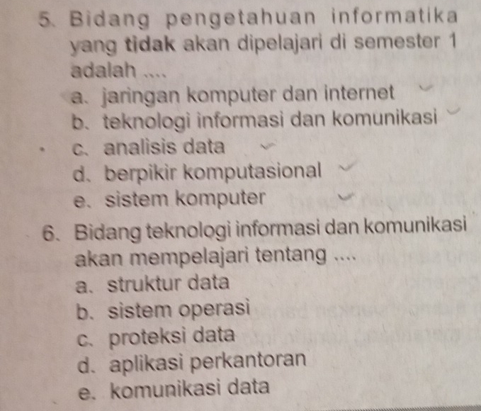 Bidang pengetahuan informatika
yang tidak akan dipelajari di semester 1
adalah ....
a. jaringan komputer dan internet
b. teknologi informasi dan komunikasi
c. analisis data
d.berpikir komputasional
e. sistem komputer
6. Bidang teknologi informasi dan komunikasi
akan mempelajari tentang ....
a. struktur data
b. sistem operasi
c. proteksi data
d. aplikasi perkantoran
e. komunikasi data