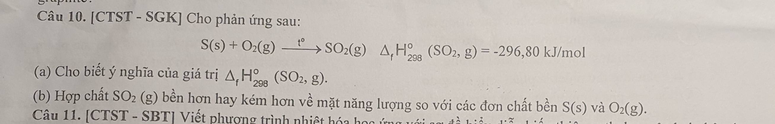 [CTST - SGK] Cho phản ứng sau:
S(s)+O_2(g)xrightarrow t°SO_2(g) △ _fH_(298)°(SO_2,g)=-296,80 kJ/mol
(a) Cho biết ý nghĩa của giá trị △ _fH_(298)^o(SO_2,g). 
(b) Hợp chất SO_2(g) bền hơn hay kém hơn về mặt năng lượng so với các đơn chất bền S(s) và O_2(g). 
Câu 11. [CTST - SBT] Viết phương trình nhiệt hóa họ