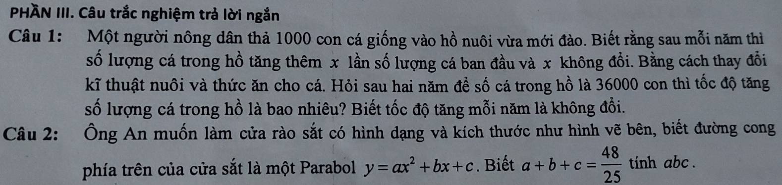 PHÀN III. Câu trắc nghiệm trả lời ngắn
Câu 1: Một người nông dân thả 1000 con cá giống vào hồ nuôi vừa mới đào. Biết rằng sau mỗi năm thì
số lượng cá trong hồ tăng thêm x lần số lượng cá ban đầu và x không đổi. Bằng cách thay đổi
kĩ thuật nuôi và thức ăn cho cá. Hỏi sau hai năm để số cá trong hồ là 36000 con thì tốc độ tăng
số lượng cá trong hồ là bao nhiêu? Biết tốc độ tăng mỗi năm là không đổi.
Câu 2: Ông An muốn làm cửa rào sắt có hình dạng và kích thước như hình vẽ bên, biết đường cong
phía trên của cửa sắt là một Parabol y=ax^2+bx+c. Biết a+b+c= 48/25  tính abc.