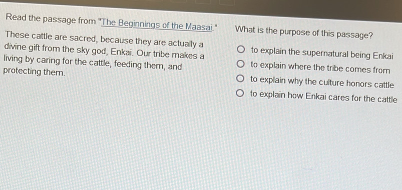Read the passage from "The Beginnings of the Maasai.' What is the purpose of this passage?
These cattle are sacred, because they are actually a
divine gift from the sky god, Enkai. Our tribe makes a to explain the supernatural being Enkai
living by caring for the cattle, feeding them, and to explain where the tribe comes from
protecting them. to explain why the culture honors cattle
to explain how Enkai cares for the cattle