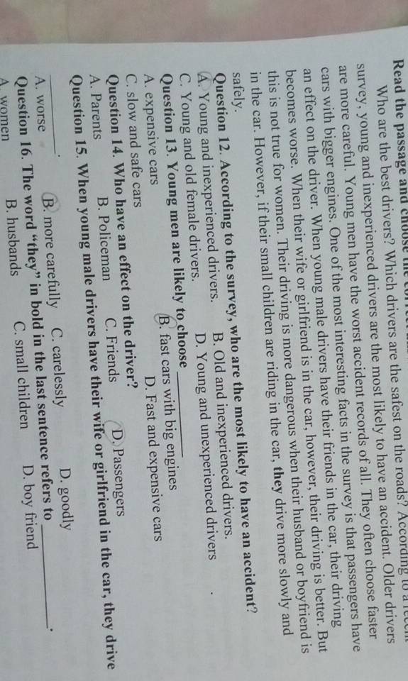 Read the passage and choose the 
Who are the best drivers? Which drivers are the safest on the roads? According to a le
survey, young and inexperienced drivers are the most likely to have an accident. Older drivers
are more careful. Young men have the worst accident records of all. They often choose faster
cars with bigger engines. One of the most interesting facts in the survey is that passengers have
an effect on the driver. When young male drivers have their friends in the car, their driving
becomes worse. When their wife or girlfriend is in the car, however, their driving is better. But
this is not true for women. Their driving is more dangerous when their husband or boyfriend is
in the car. However, if their small children are riding in the car, they drive more slowly and
safely.
Question 12. According to the survey, who are the most likely to have an accident?
A. Young and inexperienced drivers. B. Old and inexperienced drivers.
C. Young and old female drivers. D. Young and unexperienced drivers
Question 13. Young men are likely to choose
A. expensive cars B. fast cars with big engines
C. slow and safe cars D. Fast and expensive cars
Question 14. Who have an effect on the driver?
A. Parents B. Policeman C. Friends D. Passengers
Question 15. When young male drivers have their wife or girlfriend in the car, they drive
.
_A. worse B. more carefully C. carelessly D. goodly_
Question 16. The word “they” in bold in the last sentence refers to
.
A. women B. husbands C. small children D. boy friend
