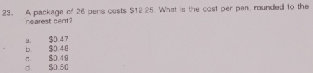 A package of 26 pens costs $12.25. What is the cost per pen, rounded to the
nearest cent?
a. $0.47
b. $0.48
c. $0.49
d. $0.50