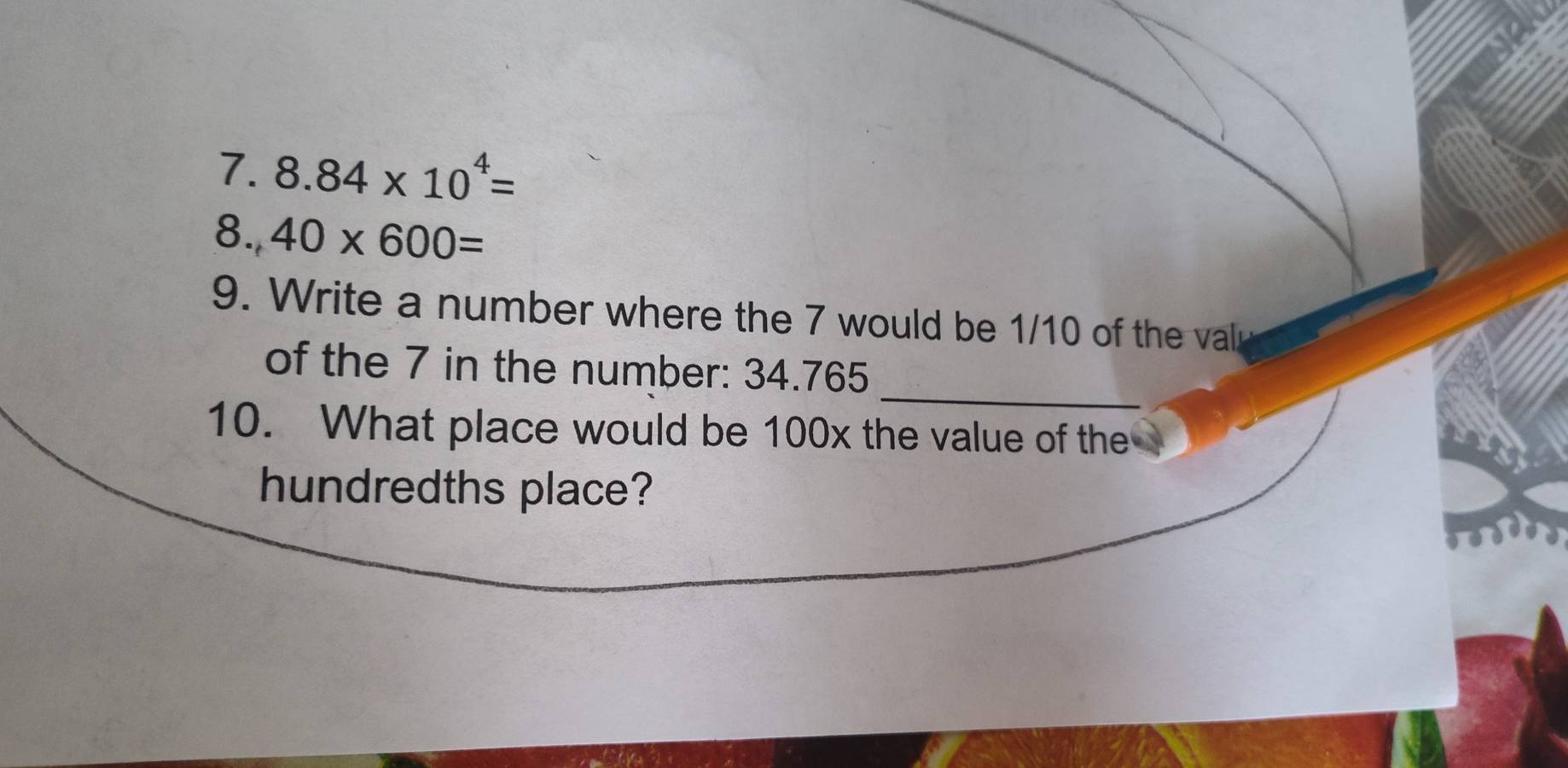 8.84* 10^4=
8., 40* 600=
9. Write a number where the 7 would be 1/10 of the valr 
_ 
of the 7 in the number: 34.765
10. What place would be 100x the value of the 
hundredths place?