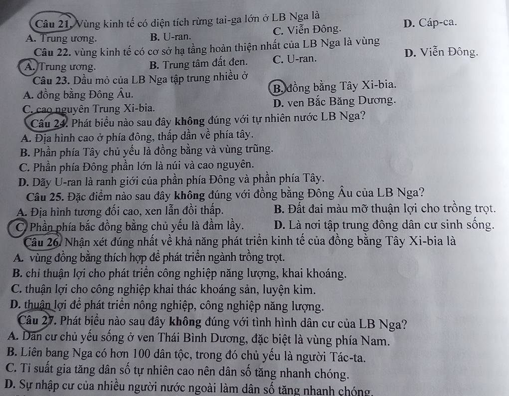 Vùng kinh tế có diện tích rừng tai-ga lớn ở LB Nga là
A. Trung ương. B. U-ran. C. Viễn Đông.
D. Cáp-ca.
Câu 22. vùng kinh tế có cơ sở hạ tầng hoàn thiện nhất của LB Nga là vùng D. Viễn Đông.
A. Trung ương. C. U-ran.
B. Trung tâm đất đen.
Câu 23. Dầu mỏ của LB Nga tập trung nhiều ở
A. đồng bằng Đông Âu. B. đồng bằng Tây Xi-bia.
C. cao nguyên Trung Xi-bia. D. ven Bắc Băng Dương.
Câu 24. Phát biểu nào sau đây không đúng với tự nhiên nước LB Nga?
A. Địa hình cao ở phía đông, thấp dần về phía tây.
B. Phần phía Tây chủ yếu là đồng bằng và vùng trũng.
C. Phần phía Đông phần lớn là núi và cao nguyên.
D. Dãy U-ran là ranh giới của phần phía Đông và phần phía Tây.
Câu 25. Đặc điểm nào sau đây không đúng với đồng bằng Đông Âu của LB Nga?
A. Địa hình tương đối cao, xen lẫn đồi thấp. B. Đất đai màu mỡ thuận lợi cho trồng trọt.
C Phần phía bắc đồng bằng chủ yếu là đầm lầy. D. Là nơi tập trung đông dân cư sinh sống.
Câu 26 Nhận xét đúng nhất về khả năng phát triển kinh tế của đồng bằng Tây Xi-bia là
A. vùng đồng bằng thích hợp để phát triển ngành trồng trọt.
B. chỉ thuận lợi cho phát triển công nghiệp năng lượng, khai khoáng.
C. thuận lợi cho công nghiệp khai thác khoáng sản, luyện kim.
D. thuận lợi để phát triển nông nghiệp, công nghiệp năng lượng.
Câu 27. Phát biểu nào sau đây không đúng với tình hình dân cư của LB Nga?
A. Dân cư chủ yếu sống ở ven Thái Bình Dương, đặc biệt là vùng phía Nam.
B. Liên bang Nga có hơn 100 dân tộc, trong đó chủ yếu là người Tác-ta.
C. Ti suất gia tăng dân số tự nhiên cao nên dân số tăng nhanh chóng.
D. Sự nhập cư của nhiều người nước ngoài làm dân số tăng nhanh chóng.