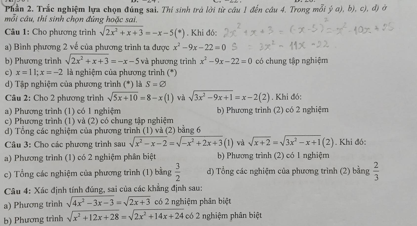 Phần 2. Trắc nghiệm lựa chọn đúng sai. Thí sinh trả lời từ câu 1 đến câu 4. Trong mỗi ý a), b), c), d) ở
mỗi câu, thí sinh chọn đúng hoặc sai.
* Câu 1: Cho phương trình sqrt(2x^2+x+3)=-x-5(*). Khi đó:
a) Bình phương 2 vế của phương trình ta được x^2-9x-22=0
b) Phương trình sqrt(2x^2+x+3)=-x-5 và phương trình x^2-9x-22=0 có chung tập nghiệm
c) x=11;x=-2 là nghiệm của phương trình (*)
d) Tập nghiệm của phương trình (*) là S=varnothing
Câu 2: Cho 2 phương trình sqrt(5x+10)=8-x(1) và sqrt(3x^2-9x+1)=x-2(2). Khi đó:
a) Phương trình (1) có 1 nghiệm b) Phương trình (2) có 2 nghiệm
c) Phương trình (1) và (2) có chung tập nghiệm
d) Tổng các nghiệm của phương trình (1) và (2) bằng 6
Câu 3: Cho các phương trình sau sqrt(x^2-x-2)=sqrt(-x^2+2x+3)(1) và sqrt(x+2)=sqrt(3x^2-x+1)(2) Khi đó:
a) Phương trình (1) có 2 nghiệm phân biệt b) Phương trình (2) có 1 nghiệm
c) Tổng các nghiệm của phương trình (1) bằng  3/2  d) Tổng các nghiệm của phương trình (2) bằng  2/3 
Câu 4: Xác định tính đúng, sai của các khẳng định sau:
a) Phương trình sqrt(4x^2-3x-3)=sqrt(2x+3) có 2 nghiệm phân biệt
b) Phương trình sqrt(x^2+12x+28)=sqrt(2x^2+14x+24) có 2 nghiệm phân biệt