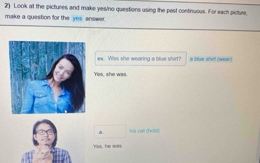 Look at the pictures and make yes/no questions using the past continuous. For each picture,
make a question for the yes answer.
ex. Was she wearing a blue shirt? a blue shirt (wear)
Yes, she was.
a. his cat (hold)
Yes, he was.