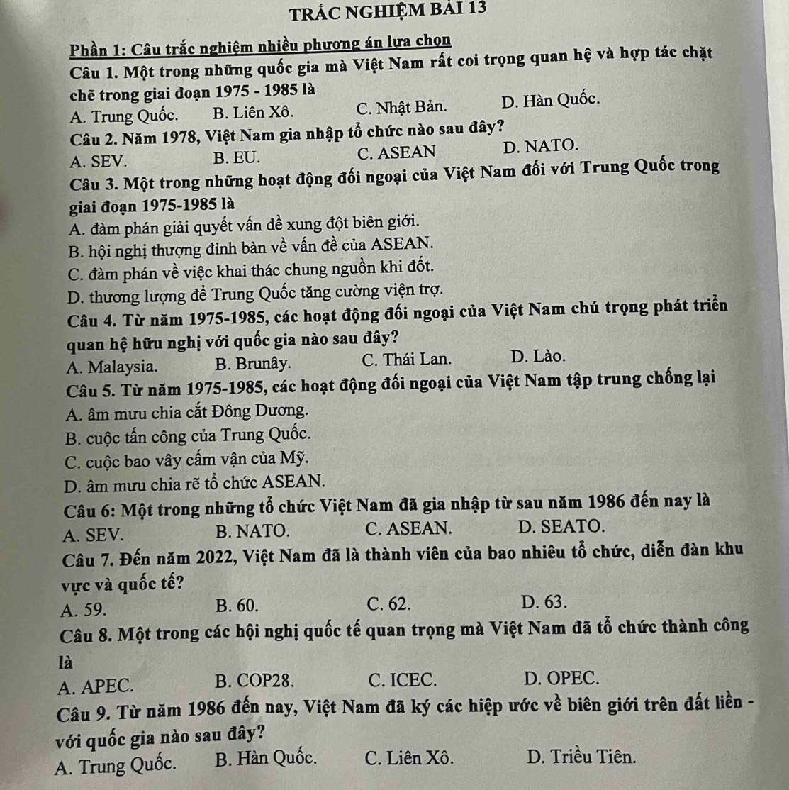 tRÁC NGHIỆM bải 13
Phần 1: Câu trắc nghiệm nhiều phương án lựa chọn
Câu 1. Một trong những quốc gia mà Việt Nam rất coi trọng quan hệ và hợp tác chặt
chẽ trong giai đoạn 1975 - 1985 là
A. Trung Quốc. B. Liên Xô. C. Nhật Bản. D. Hàn Quốc.
Câu 2. Năm 1978, Việt Nam gia nhập tổ chức nào sau đây?
A. SEV. B. EU. C. ASEAN D. NATO.
Câu 3. Một trong những hoạt động đối ngoại của Việt Nam đối với Trung Quốc trong
giai đoạn 1975-1985 là
A. đàm phán giải quyết vấn đề xung đột biên giới.
B. hội nghị thượng đinh bàn về vấn đề của ASEAN.
C. đàm phán về việc khai thác chung nguồn khi đốt.
D. thương lượng để Trung Quốc tăng cường viện trợ.
Câu 4. Từ năm 1975-1985, các hoạt động đối ngoại của Việt Nam chú trọng phát triển
quan hệ hữu nghị với quốc gia nào sau đây?
A. Malaysia. B. Brunây. C. Thái Lan. D. Lào.
Câu 5. Từ năm 1975-1985, các hoạt động đối ngoại của Việt Nam tập trung chống lại
A. âm mưu chia cắt Đông Dương.
B. cuộc tấn công của Trung Quốc.
C. cuộc bao vây cấm vận của Mỹ.
D. âm mưu chia rẽ tổ chức ASEAN.
Câu 6: Một trong những tổ chức Việt Nam đã gia nhập từ sau năm 1986 đến nay là
A. SEV. B. NATO. C. ASEAN. D. SEATO.
Câu 7. Đến năm 2022, Việt Nam đã là thành viên của bao nhiêu tổ chức, diễn đàn khu
vực và quốc tế?
A. 59. B. 60. C. 62.
D. 63.
Câu 8. Một trong các hội nghị quốc tế quan trọng mà Việt Nam đã tổ chức thành công
là
A. APEC. B. COP28. C. ICEC. D. OPEC.
Câu 9. Từ năm 1986 đến nay, Việt Nam đã ký các hiệp ước về biên giới trên đất liền -
với quốc gia nào sau đây?
A. Trung Quốc. B. Hàn Quốc. C. Liên Xô. D. Triều Tiên.