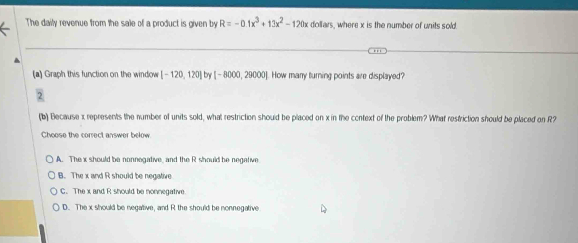 The daily revenue from the sale of a product is given by R=-0.1x^3+13x^2-120x dollars, where x is the number of units sold
(a) Graph this function on the window [-120,120] by [-8000,29000]. How many turning points are displayed?
(b) Because x represents the number of units sold, what restriction should be placed on x in the context of the problem? What restriction should be placed on R?
Choose the correct answer below
A. The x should be nonnegative, and the R should be negative
B. The x and R should be negative
C. The x and R should be nonnegative.
D. The x should be negative, and R the should be nonnegative