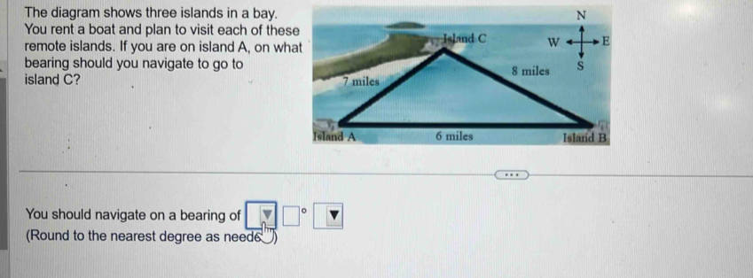 The diagram shows three islands in a bay. 
You rent a boat and plan to visit each of these 
remote islands. If you are on island A, on what 
bearing should you navigate to go to 
island C? 
You should navigate on a bearing of □ □° v
(Round to the nearest degree as need