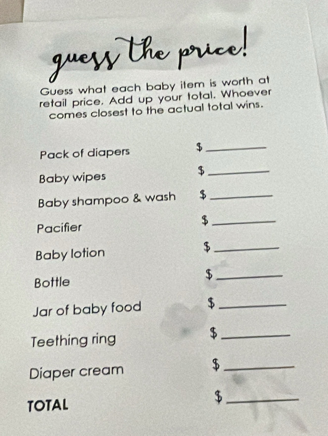 Guess what each baby item is worth at 
retail price. Add up your total. Whoever 
comes closest to the actual total wins. 
Pack of diapers 
_$ 
Baby wipes 
_$ 
Baby shampoo & wash $_ 
Pacifier 
_$ 
Baby lotion 
_$ 
_$ 
Bottle 
Jar of baby food 
_ $
Teething ring 
_$ 
Diaper cream 
_ $
TOTAL 
_$