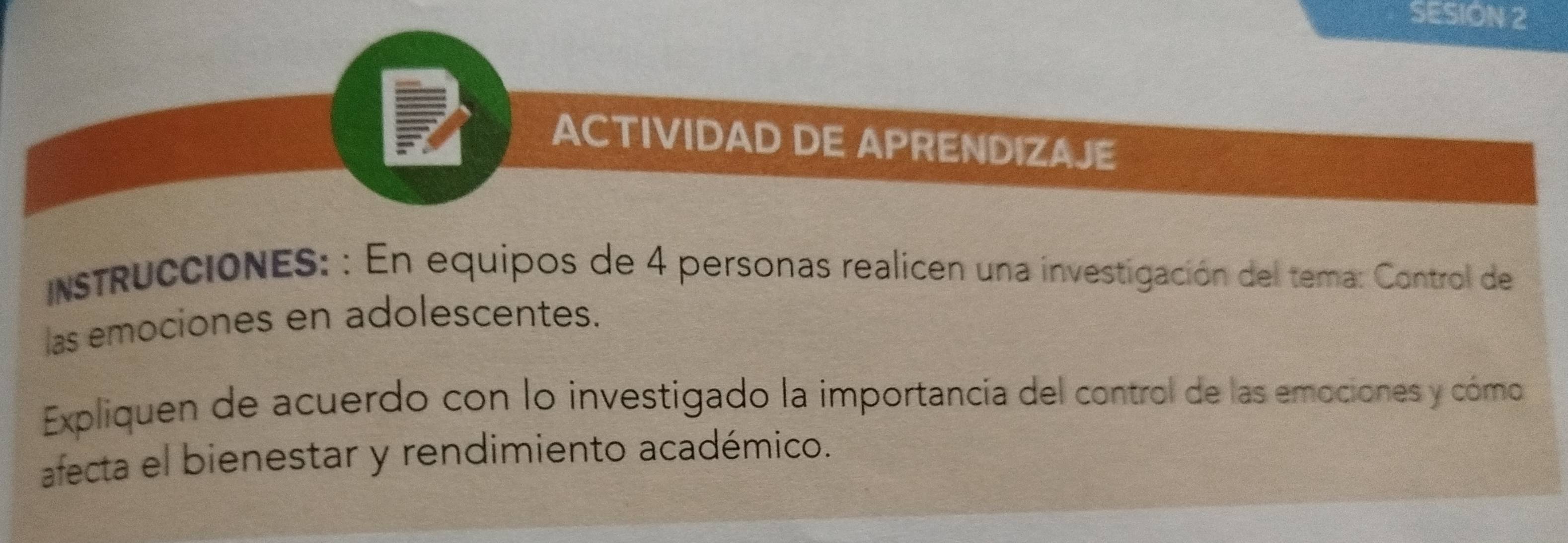 SESION 2 
ACTIVIDAD DE APRENDIZAJE 
intruccióNES: : En equipos de 4 personas realicen una investigación del tema: Control de 
las emociones en adolescentes. 
Expliquen de acuerdo con lo investigado la importancía del control de las emociones y cómo 
afecta el bienestar y rendimiento académico.